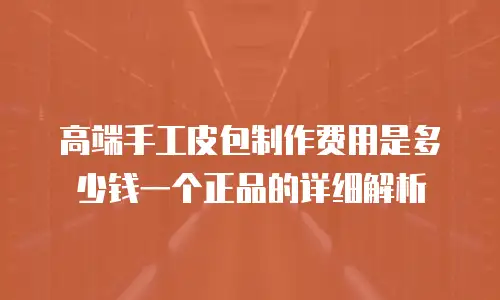 高端手工皮包制作费用是多少钱一个正品的详细解析