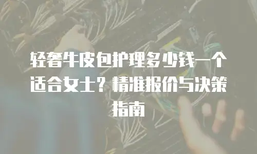 轻奢牛皮包护理多少钱一个适合女士？精准报价与决策指南