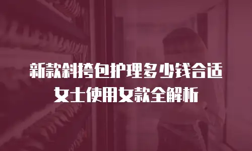 新款斜挎包护理多少钱合适女士使用女款全解析