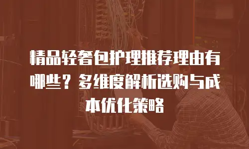精品轻奢包护理推荐理由有哪些？多维度解析选购与成本优化策略