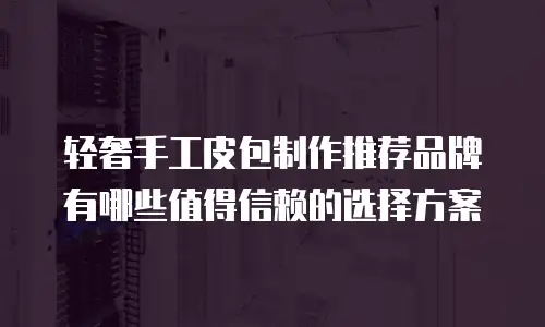 轻奢手工皮包制作推荐品牌有哪些值得信赖的选择方案