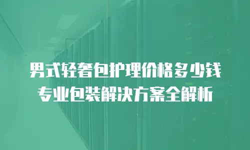 男式轻奢包护理价格多少钱 专业包装解决方案全解析