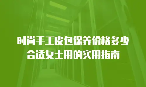 时尚手工皮包保养价格多少合适女士用的实用指南