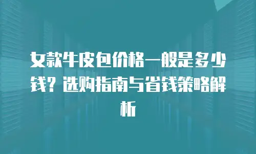 女款牛皮包价格一般是多少钱？选购指南与省钱策略解析