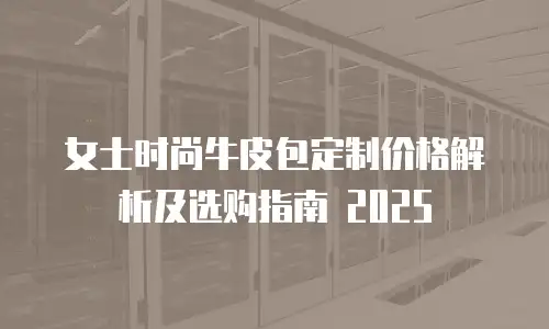 女士时尚牛皮包定制价格解析及选购指南 2025