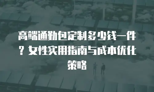高端通勤包定制多少钱一件？女性实用指南与成本优化策略