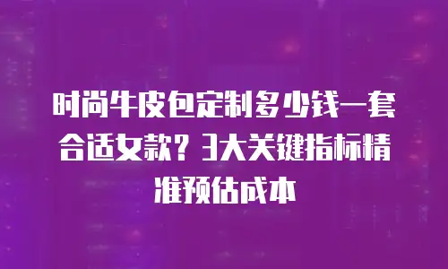 时尚牛皮包定制多少钱一套合适女款？3大关键指标精准预估成本
