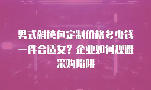 男式斜挎包定制价格多少钱一件合适女？企业如何规避采购陷阱
