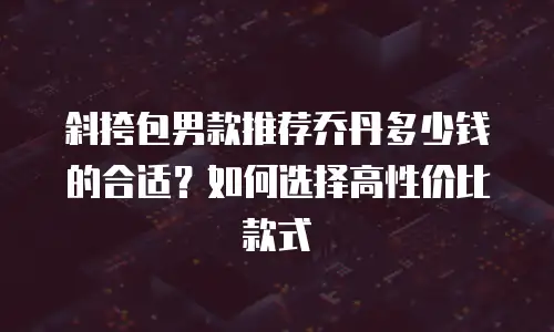 斜挎包男款推荐乔丹多少钱的合适？如何选择高性价比款式