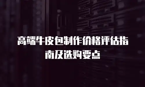 高端牛皮包制作价格评估指南及选购要点