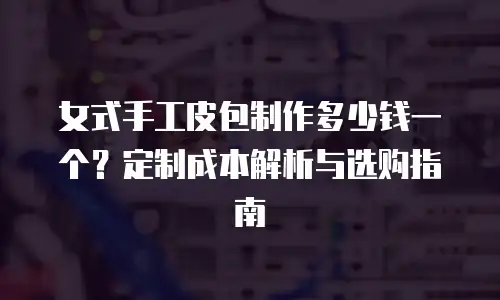 女式手工皮包制作多少钱一个？定制成本解析与选购指南
