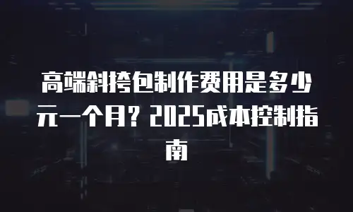 高端斜挎包制作费用是多少元一个月？2025成本控制指南