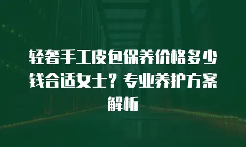 轻奢手工皮包保养价格多少钱合适女士？专业养护方案解析