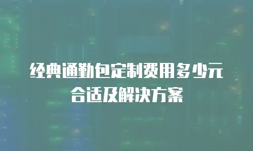经典通勤包定制费用多少元合适及解决方案