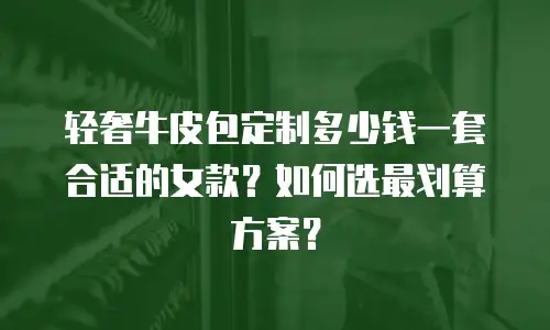 轻奢牛皮包定制多少钱一套合适的女款？如何选最划算方案？