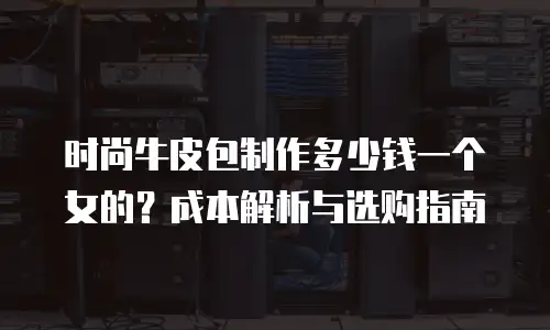 时尚牛皮包制作多少钱一个女的？成本解析与选购指南