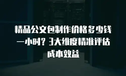 精品公文包制作价格多少钱一小时？3大维度精准评估成本效益