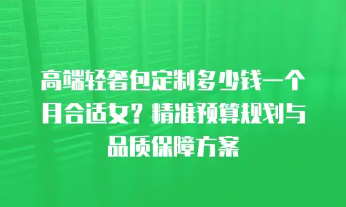 高端轻奢包定制多少钱一个月合适女？精准预算规划与品质保障方案