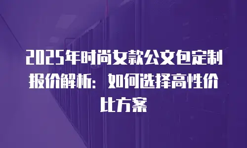 2025年时尚女款公文包定制报价解析：如何选择高性价比方案
