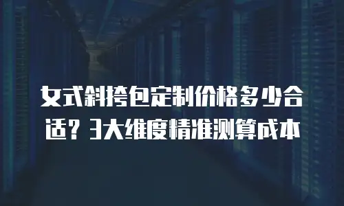 女式斜挎包定制价格多少合适？3大维度精准测算成本
