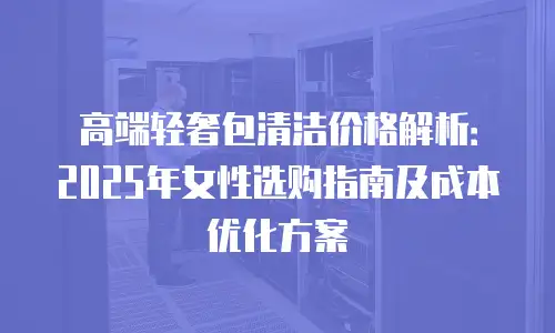 高端轻奢包清洁价格解析：2025年女性选购指南及成本优化方案