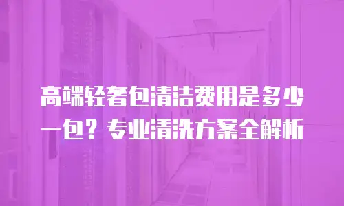 高端轻奢包清洁费用是多少一包？专业清洗方案全解析