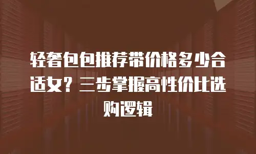 轻奢包包推荐带价格多少合适女？三步掌握高性价比选购逻辑
