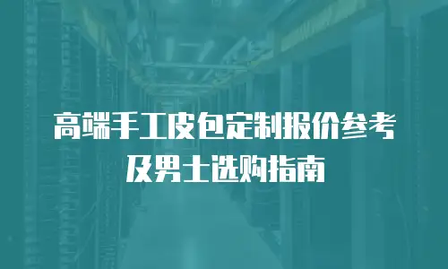 高端手工皮包定制报价参考及男士选购指南