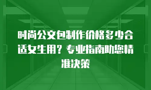 时尚公文包制作价格多少合适女生用？专业指南助您精准决策