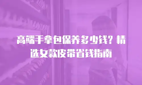 高端手拿包保养多少钱？精选女款皮带省钱指南