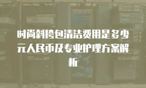 时尚斜挎包清洁费用是多少元人民币及专业护理方案解析