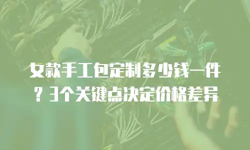 女款手工包定制多少钱一件？3个关键点决定价格差异