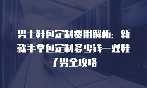 男士鞋包定制费用解析：新款手拿包定制多少钱一双鞋子男全攻略