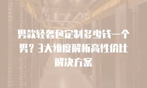 男款轻奢包定制多少钱一个男？3大维度解析高性价比解决方案
