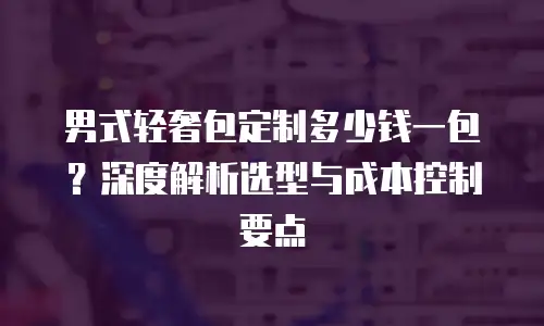 男式轻奢包定制多少钱一包？深度解析选型与成本控制要点