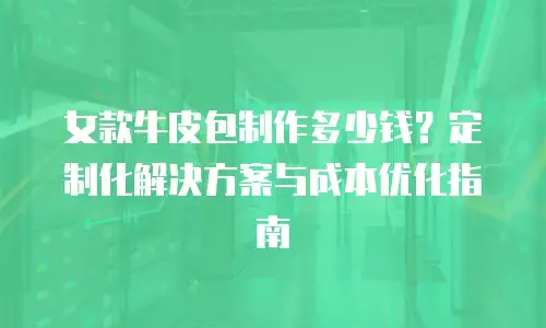 女款牛皮包制作多少钱？定制化解决方案与成本优化指南