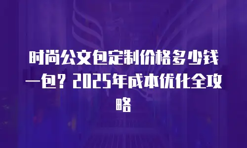 时尚公文包定制价格多少钱一包？2025年成本优化全攻略