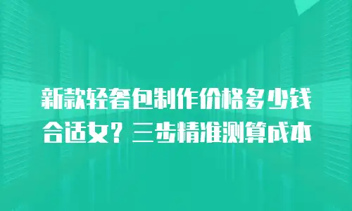 新款轻奢包制作价格多少钱合适女？三步精准测算成本