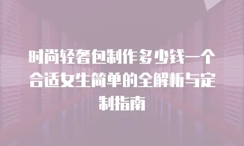 时尚轻奢包制作多少钱一个合适女生简单的全解析与定制指南
