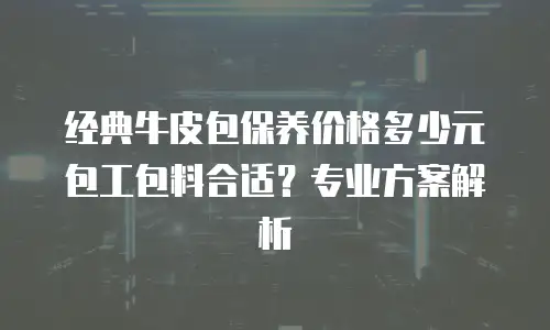 经典牛皮包保养价格多少元包工包料合适？专业方案解析