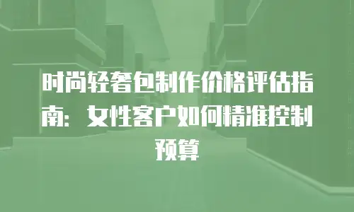 时尚轻奢包制作价格评估指南：女性客户如何精准控制预算