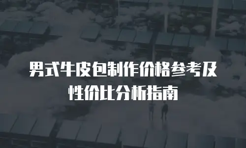 男式牛皮包制作价格参考及性价比分析指南