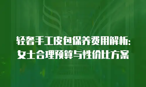轻奢手工皮包保养费用解析：女士合理预算与性价比方案