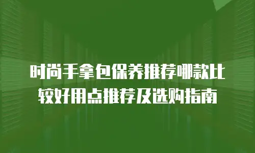时尚手拿包保养推荐哪款比较好用点推荐及选购指南