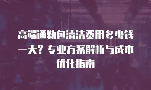 高端通勤包清洁费用多少钱一天？专业方案解析与成本优化指南