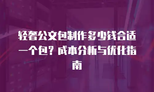 轻奢公文包制作多少钱合适一个包？成本分析与优化指南