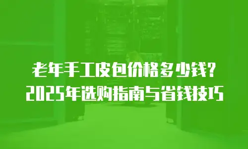 老年手工皮包价格多少钱？2025年选购指南与省钱技巧