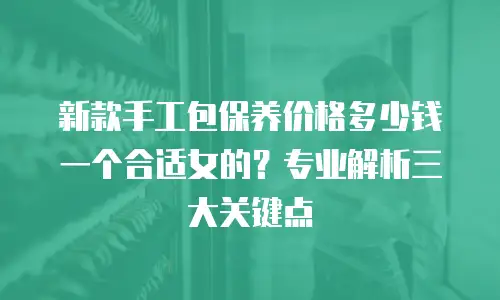 新款手工包保养价格多少钱一个合适女的？专业解析三大关键点