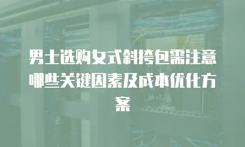 男士选购女式斜挎包需注意哪些关键因素及成本优化方案