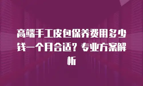 高端手工皮包保养费用多少钱一个月合适？专业方案解析